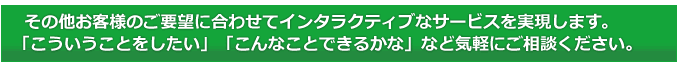 その他お客様のご要望に合わせてインタラクティブなサービスを実現します。「こういうことをしたい」「こんなことできるかな」など気軽にご相談ください。